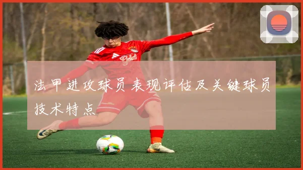 法甲进攻球员表现评估及关键球员技术特点