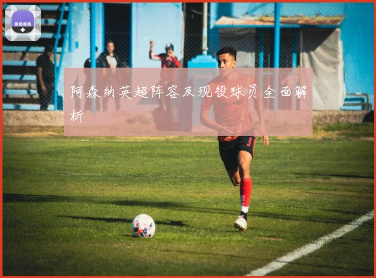 阿森纳英超阵容及现役球员全面解析