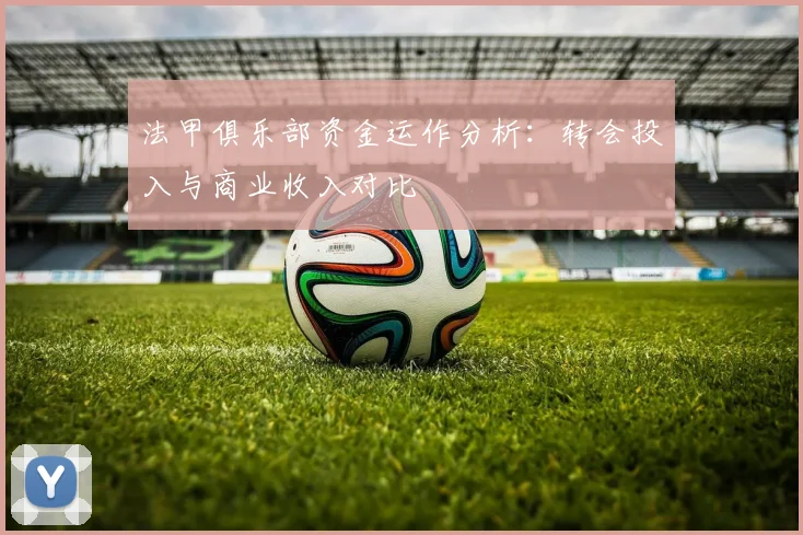 法甲俱乐部资金运作分析：转会投入与商业收入对比