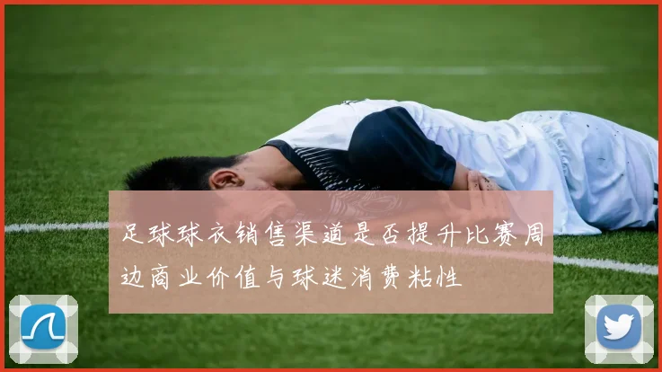 足球球衣销售渠道是否提升比赛周边商业价值与球迷消费粘性